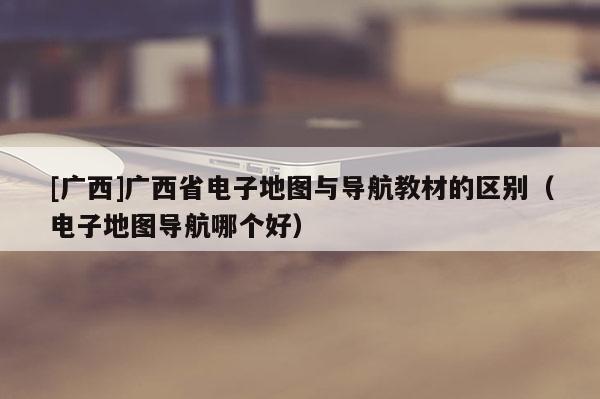 [广西]广西省电子地图与导航教材的区别（电子地图导航哪个好）