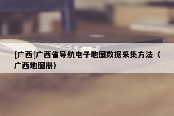 [广西]广西省导航电子地图数据采集方法（广西地图册）