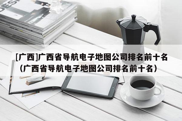 [广西]广西省导航电子地图公司排名前十名（广西省导航电子地图公司排名前十名）