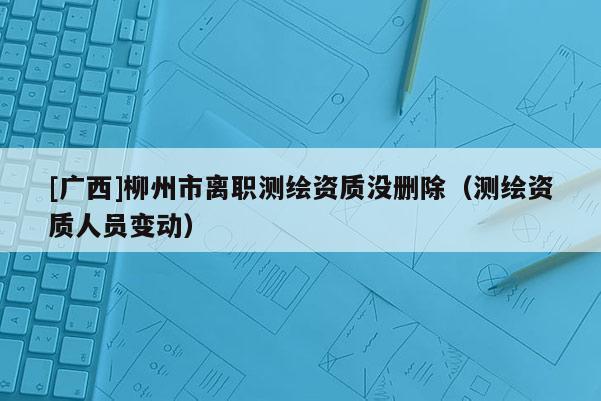 [广西]柳州市离职测绘资质没删除（测绘资质人员变动）