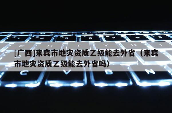 [广西]来宾市地灾资质乙级能去外省（来宾市地灾资质乙级能去外省吗）