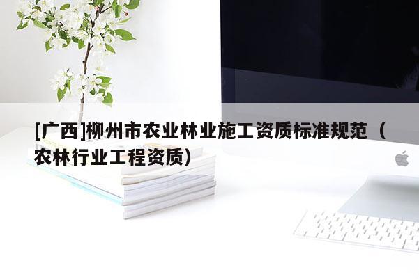 [广西]柳州市农业林业施工资质标准规范（农林行业工程资质）