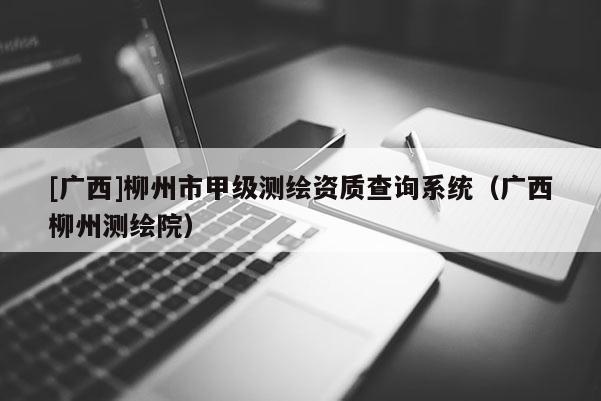 [广西]柳州市甲级测绘资质查询系统（广西柳州测绘院）