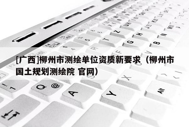 [广西]柳州市测绘单位资质新要求（柳州市国土规划测绘院 官网）